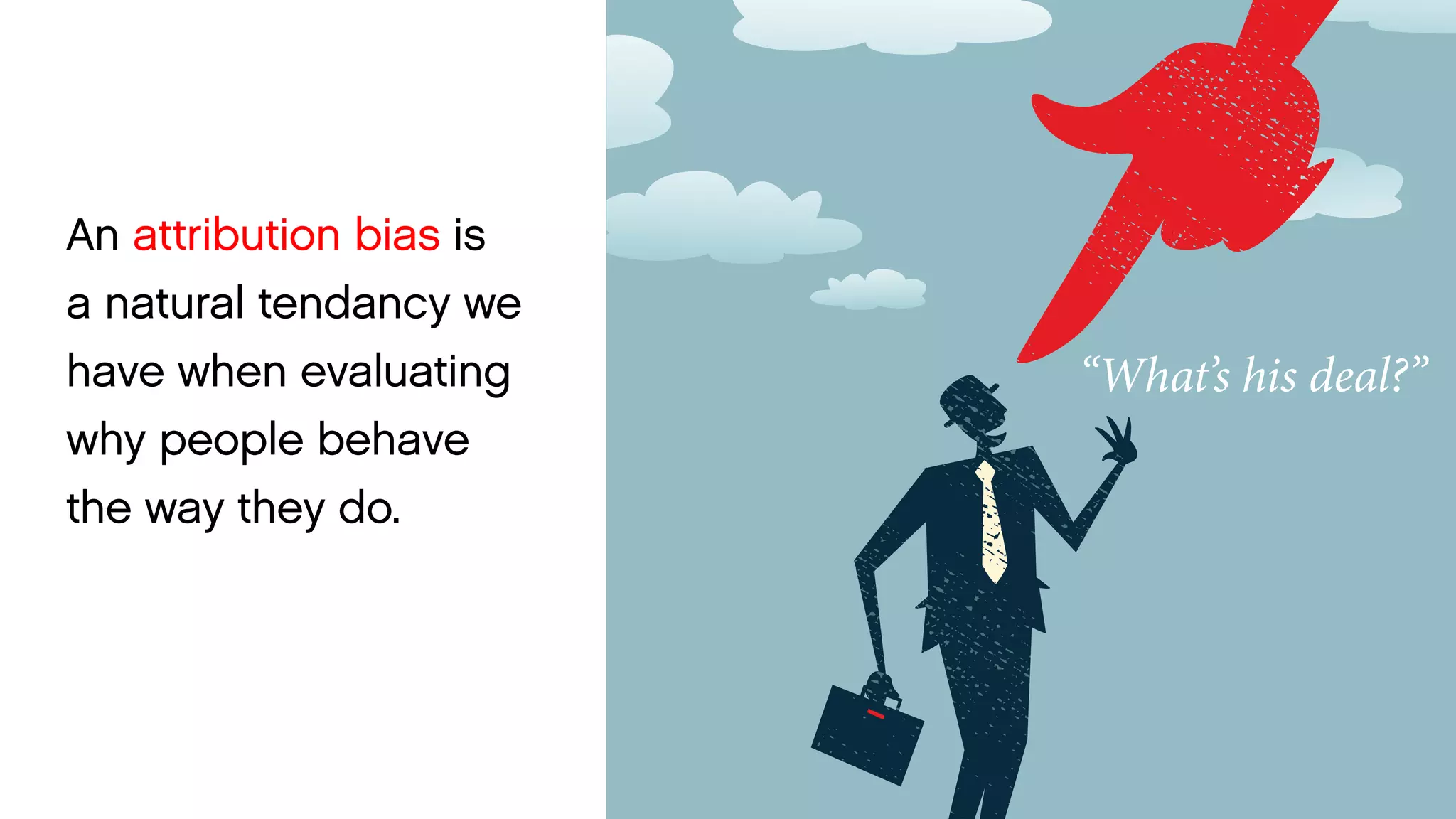An attribution bias is a natural tendancy we have when evaluating why people behave 
the way they do. 
“What’s his deal?”  