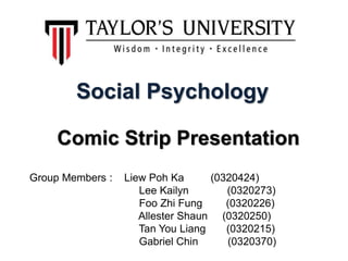Social Psychology
Comic Strip Presentation
Group Members : Liew Poh Ka (0320424)
Lee Kailyn (0320273)
Foo Zhi Fung (0320226)
Allester Shaun (0320250)
Tan You Liang (0320215)
Gabriel Chin (0320370)
 