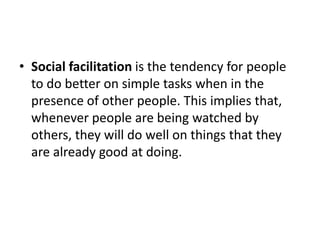 • Social facilitation is the tendency for people
to do better on simple tasks when in the
presence of other people. This implies that,
whenever people are being watched by
others, they will do well on things that they
are already good at doing.
 