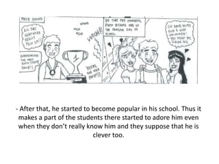 - After that, he started to become popular in his school. Thus it
makes a part of the students there started to adore him even
when they don’t really know him and they suppose that he is
clever too.
 