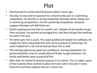 Plot
• David joined his school swimming team about 2 years ago.
• One day, he was told to represent his school to take part in a swimming
competition. He will face a strong competitor, Brandon whom always win
in swimming competitions. For the upcoming competition, everyone
supposes Brandon will definitely win.
• David is getting worried that he couldn’t win. Despite all the doubts he got
from outsiders, his parents encouraged him, said they will get him anything
he wants if he won.
• His father gets him a coach. The coach guided and helped him selflessly. He
taught him skills and guided him with correct posture of swimming. His
coach helped him a lot and he learned from him as well.
• The training experiences gave him confidence. During competition, he
performed better than he usually did and finally, he got champion. His
family and friends were so proud of him.
• After that, he started to become popular in his school. Thus it makes a part
of the students there started to adore him even when they don’t really
know him and they suppose that he is clever too.
 