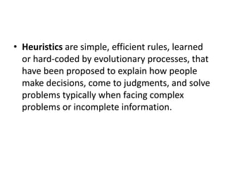 • Heuristics are simple, efficient rules, learned
or hard-coded by evolutionary processes, that
have been proposed to explain how people
make decisions, come to judgments, and solve
problems typically when facing complex
problems or incomplete information.
 