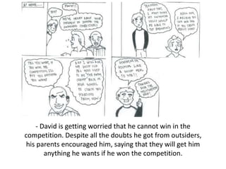 - David is getting worried that he cannot win in the
competition. Despite all the doubts he got from outsiders,
his parents encouraged him, saying that they will get him
anything he wants if he won the competition.
 