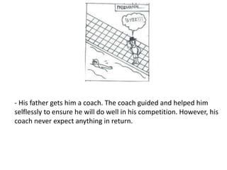 - His father gets him a coach. The coach guided and helped him
selflessly to ensure he will do well in his competition. However, his
coach never expect anything in return.
 