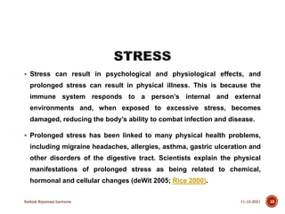  Stress can result in psychological and physiological effects, and
prolonged stress can result in physical illness. This is because the
immune system responds to a person’s internal and external
environments and, when exposed to excessive stress, becomes
damaged, reducing the body’s ability to combat infection and disease.
 Prolonged stress has been linked to many physical health problems,
including migraine headaches, allergies, asthma, gastric ulceration and
other disorders of the digestive tract. Scientists explain the physical
manifestations of prolonged stress as being related to chemical,
hormonal and cellular changes (deWit 2005; Rice 2000).
11-12-2021
Sathish Rajamani Lectures 10
 