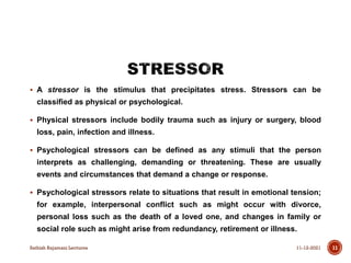  A stressor is the stimulus that precipitates stress. Stressors can be
classified as physical or psychological.
 Physical stressors include bodily trauma such as injury or surgery, blood
loss, pain, infection and illness.
 Psychological stressors can be defined as any stimuli that the person
interprets as challenging, demanding or threatening. These are usually
events and circumstances that demand a change or response.
 Psychological stressors relate to situations that result in emotional tension;
for example, interpersonal conflict such as might occur with divorce,
personal loss such as the death of a loved one, and changes in family or
social role such as might arise from redundancy, retirement or illness.
11-12-2021
Sathish Rajamani Lectures 11
 