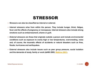  Stressors can also be classified as internal or external.
 Internal stressors arise from within the person. They include hunger, thirst, fatigue,
fever and the effects of pregnancy or menopause. Internal stressors also include strong
emotions such as embarrassment, shame or guilt.
 External stressors are those that originate outside a person and include environmental
conditions such as exposure to overly high or low temperatures, overcrowding, noise
and, of course, the traumatic effects of accidents or natural disasters such as fires,
floods, hurricanes and earthquakes.
 External stressors also include issues such as peer group pressure, social isolation
and the demands of study, family or work (deWit 2005; Watkins 2001).
11-12-2021
Sathish Rajamani Lectures 12
 