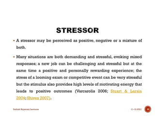  A stressor may be perceived as positive, negative or a mixture of
both.
 Many situations are both demanding and stressful, evoking mixed
responses; a new job can be challenging and stressful but at the
same time a positive and personally rewarding experience; the
stress of a looming exam or competitive event can be very stressful
but the stimulus also provides high levels of motivating energy that
leads to positive outcomes (Varcarolis 2006; Stuart & Laraia
2004; Shives 2007).
11-12-2021
Sathish Rajamani Lectures 13
 