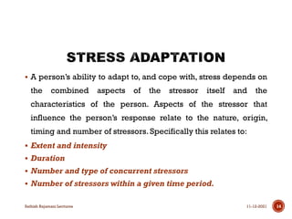  A person’s ability to adapt to, and cope with, stress depends on
the combined aspects of the stressor itself and the
characteristics of the person. Aspects of the stressor that
influence the person’s response relate to the nature, origin,
timing and number of stressors. Specifically this relates to:
 Extent and intensity
 Duration
 Number and type of concurrent stressors
 Number of stressors within a given time period.
11-12-2021
Sathish Rajamani Lectures 14
 