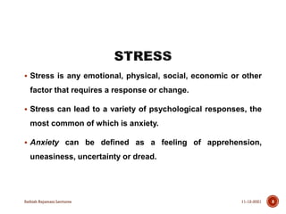  Stress is any emotional, physical, social, economic or other
factor that requires a response or change.
 Stress can lead to a variety of psychological responses, the
most common of which is anxiety.
 Anxiety can be defined as a feeling of apprehension,
uneasiness, uncertainty or dread.
11-12-2021
Sathish Rajamani Lectures 8
 