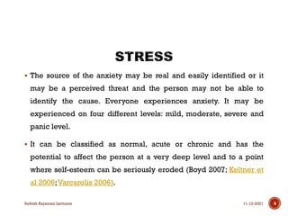  The source of the anxiety may be real and easily identified or it
may be a perceived threat and the person may not be able to
identify the cause. Everyone experiences anxiety. It may be
experienced on four different levels: mild, moderate, severe and
panic level.
 It can be classified as normal, acute or chronic and has the
potential to affect the person at a very deep level and to a point
where self-esteem can be seriously eroded (Boyd 2007; Keltner et
al 2006;Varcarolis 2006).
11-12-2021
Sathish Rajamani Lectures 9
 