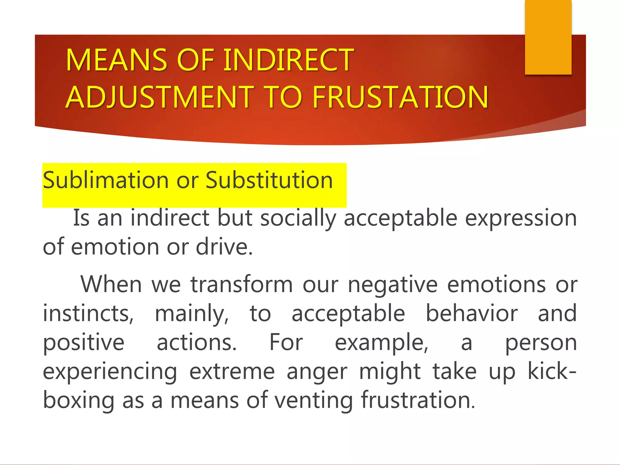 MEANS OF INDIRECT
ADJUSTMENT TO FRUSTATION
Sublimation or Substitution
Is an indirect but socially acceptable expression
of emotion or drive.
When we transform our negative emotions or
instincts, mainly, to acceptable behavior and
positive actions. For example, a person
experiencing extreme anger might take up kick-
boxing as a means of venting frustration.
 