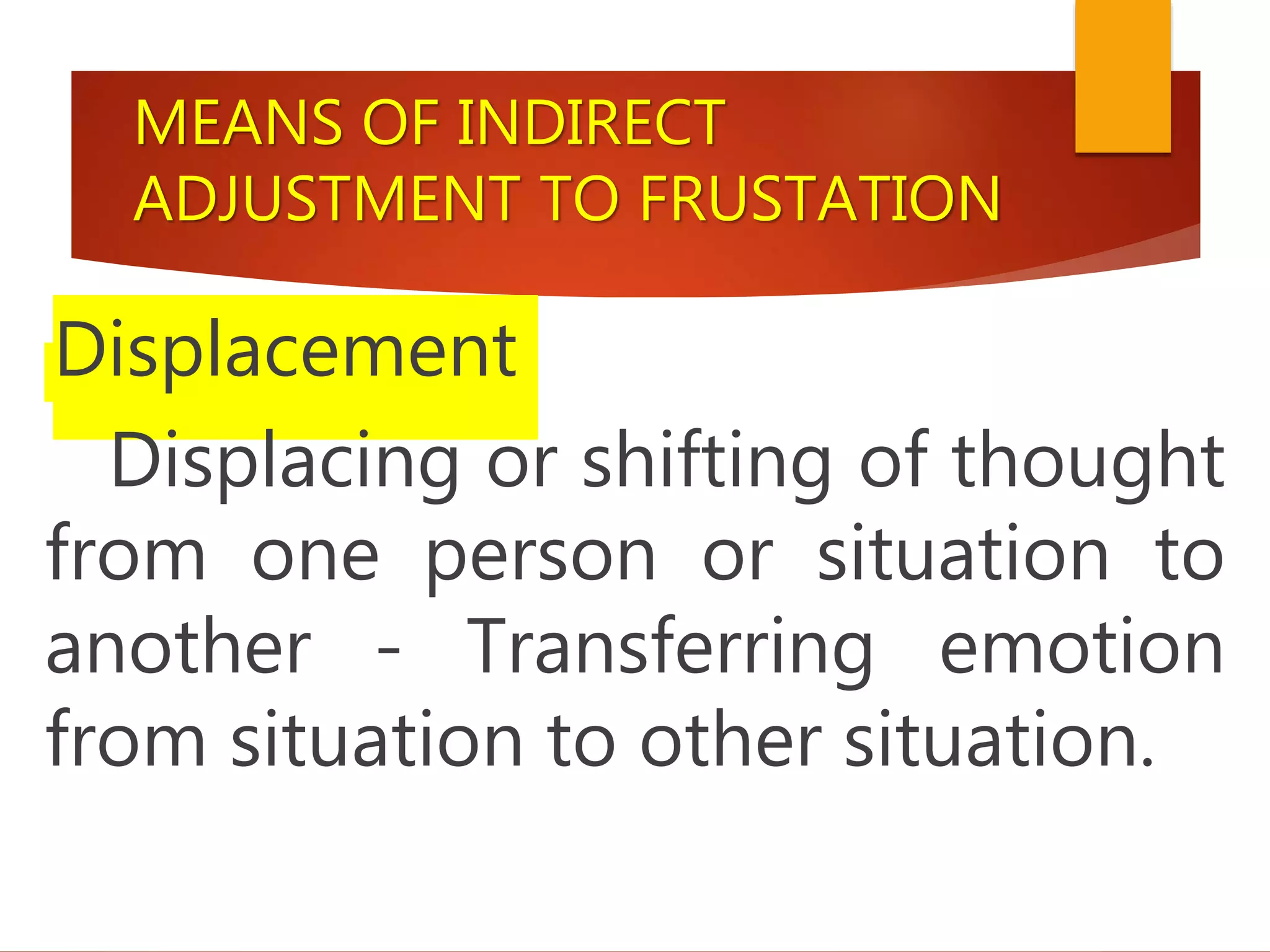 MEANS OF INDIRECT
ADJUSTMENT TO FRUSTATION
Displacement
Displacing or shifting of thought
from one person or situation to
another - Transferring emotion
from situation to other situation.
 