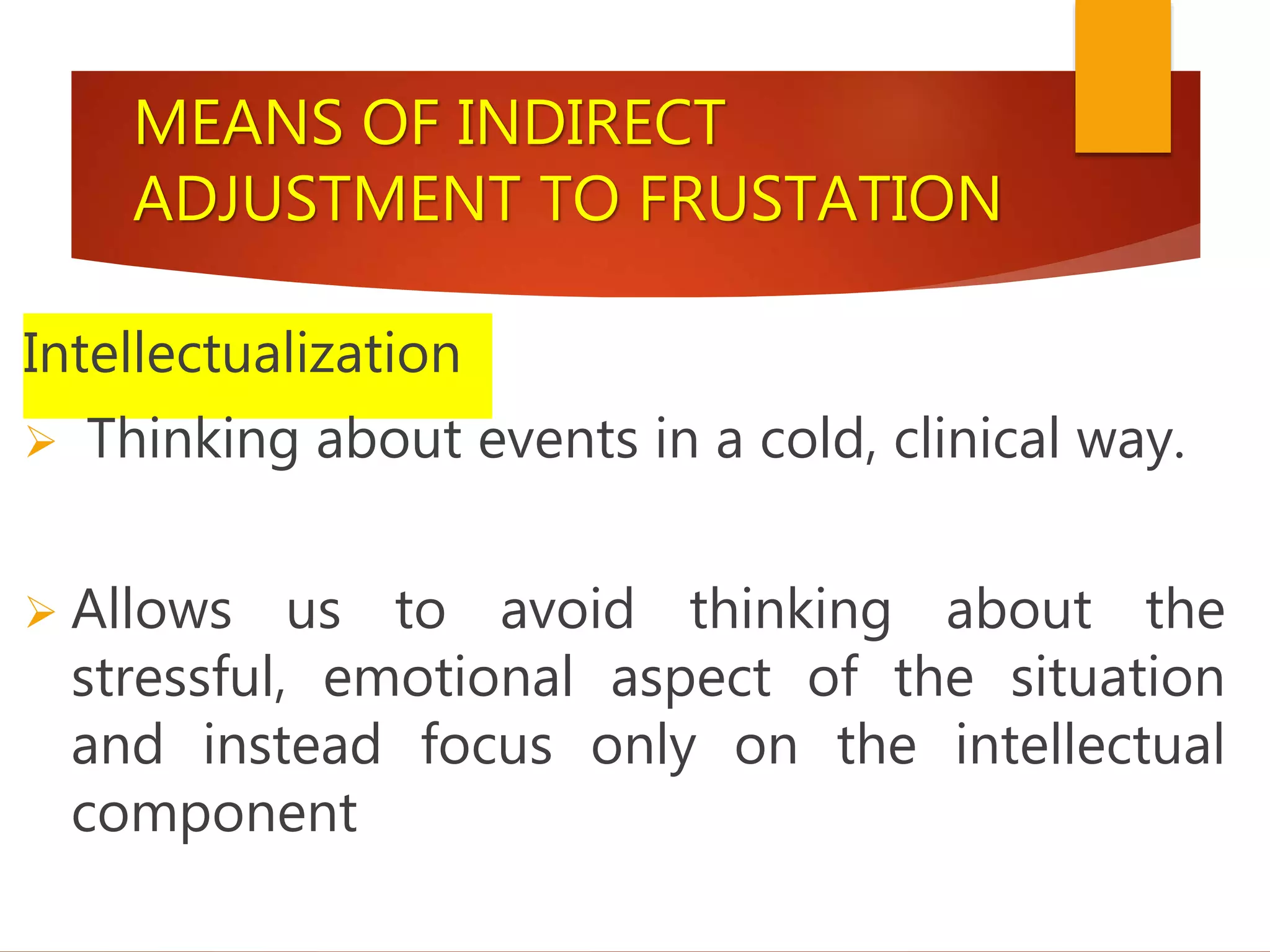 MEANS OF INDIRECT
ADJUSTMENT TO FRUSTATION
Intellectualization
 Thinking about events in a cold, clinical way.
 Allows us to avoid thinking about the
stressful, emotional aspect of the situation
and instead focus only on the intellectual
component
 