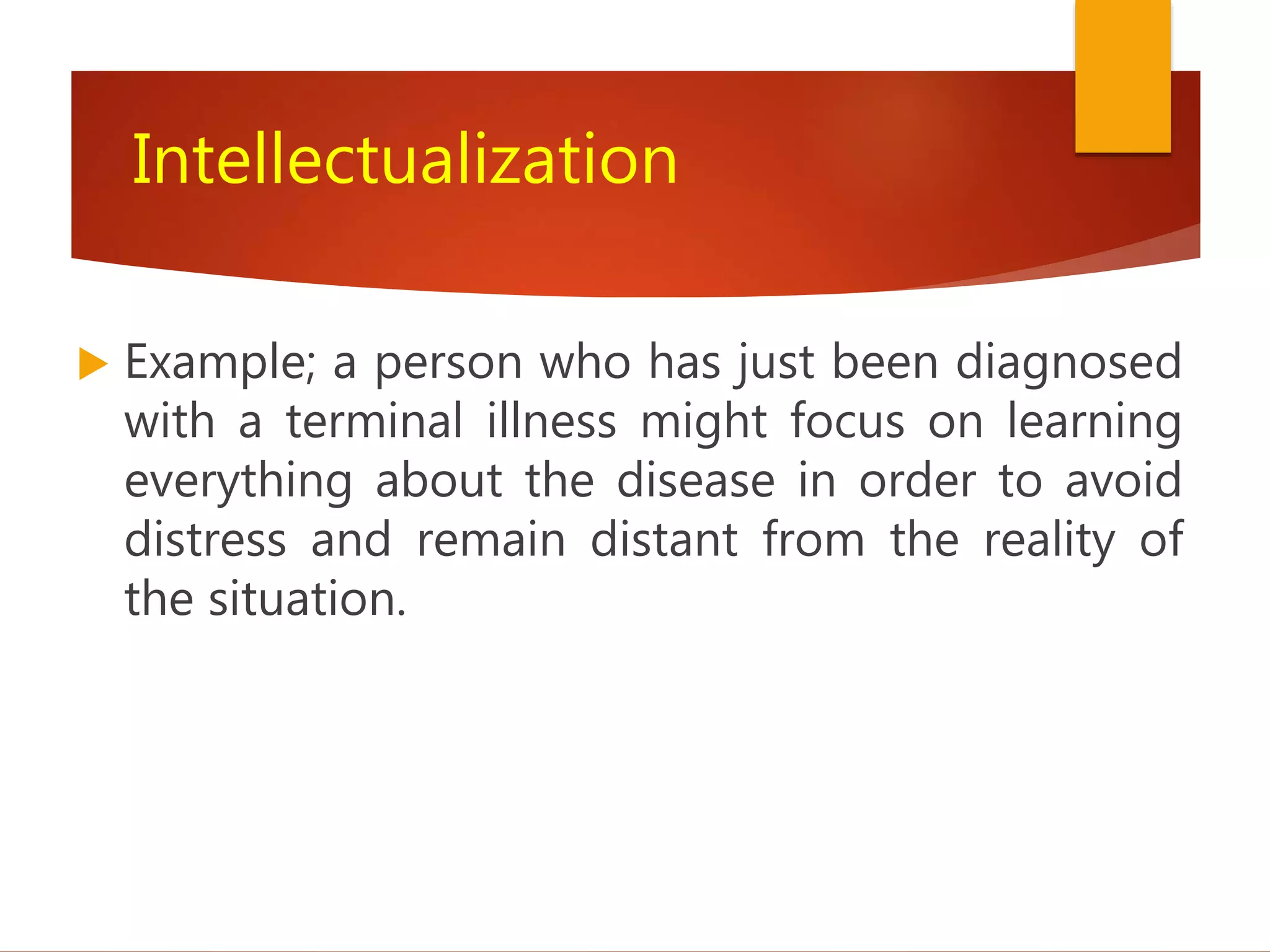 Intellectualization
 Example; a person who has just been diagnosed
with a terminal illness might focus on learning
everything about the disease in order to avoid
distress and remain distant from the reality of
the situation.
 