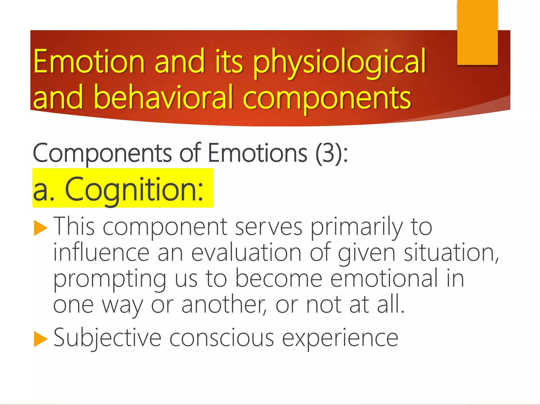Emotion and its physiological
and behavioral components
Components of Emotions (3):
a. Cognition:
 This component serves primarily to
influence an evaluation of given situation,
prompting us to become emotional in
one way or another, or not at all.
 Subjective conscious experience
 
