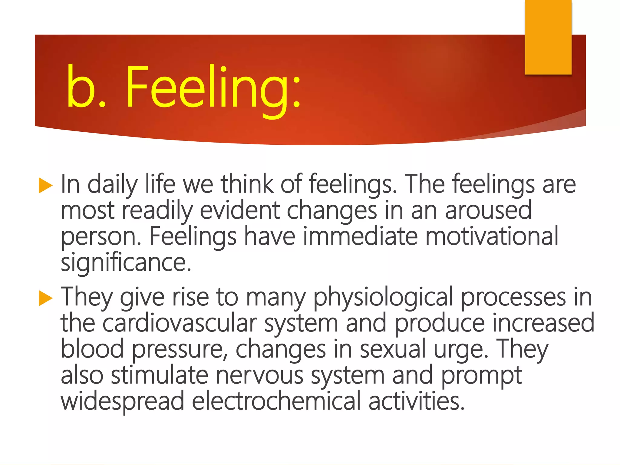 b. Feeling:
 In daily life we think of feelings. The feelings are
most readily evident changes in an aroused
person. Feelings have immediate motivational
significance.
 They give rise to many physiological processes in
the cardiovascular system and produce increased
blood pressure, changes in sexual urge. They
also stimulate nervous system and prompt
widespread electrochemical activities.
 