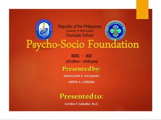 Republic of the Philippines
University of Rizal System
Graduate School
Psycho-Socio Foundation
EDUC – 202
(12:00nn – 8:00 pm)
Presentedby:
SARAH JANE A. PACAMARA
ARWIN A. CORSABA
Presentedto:
GLORIA P. SARABIA Ph.D.
 