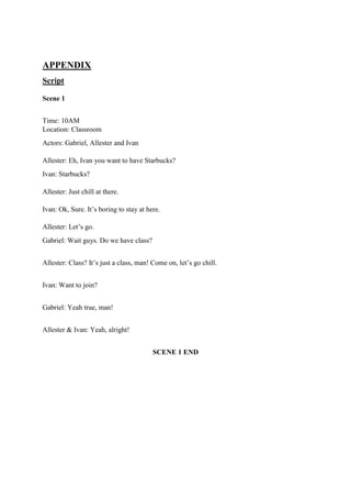 APPENDIX
Script
Scene 1
Time: 10AM
Location: Classroom
Actors: Gabriel, Allester and Ivan
Allester: Eh, Ivan you want to have Starbucks?
Ivan: Starbucks?
Allester: Just chill at there.
Ivan: Ok, Sure. It’s boring to stay at here.
Allester: Let’s go.
Gabriel: Wait guys. Do we have class?
Allester: Class? It’s just a class, man! Come on, let’s go chill.
Ivan: Want to join?
Gabriel: Yeah true, man!
Allester & Ivan: Yeah, alright!
SCENE 1 END
 