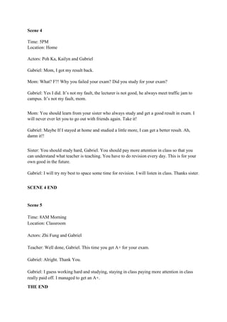 Scene 4
Time: 5PM
Location: Home
Actors: Poh Ka, Kailyn and Gabriel
Gabriel: Mom, I got my result back.
Mom: What? F?! Why you failed your exam? Did you study for your exam?
Gabriel: Yes I did. It’s not my fault, the lecturer is not good, he always meet traffic jam to
campus. It’s not my fault, mom.
Mom: You should learn from your sister who always study and get a good result in exam. I
will never ever let you to go out with friends again. Take it!
Gabriel: Maybe If I stayed at home and studied a little more, I can get a better result. Ah,
damn it!!
Sister: You should study hard, Gabriel. You should pay more attention in class so that you
can understand what teacher is teaching. You have to do revision every day. This is for your
own good in the future.
Gabriel: I will try my best to space some time for revision. I will listen in class. Thanks sister.
SCENE 4 END
Scene 5
Time: 8AM Morning
Location: Classroom
Actors: Zhi Fung and Gabriel
Teacher: Well done, Gabriel. This time you get A+ for your exam.
Gabriel: Alright. Thank You.
Gabriel: I guess working hard and studying, staying in class paying more attention in class
really paid off. I managed to get an A+.
THE END
 