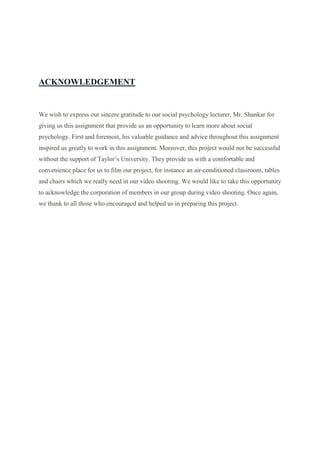 ACKNOWLEDGEMENT
We wish to express our sincere gratitude to our social psychology lecturer, Mr. Shankar for
giving us this assignment that provide us an opportunity to learn more about social
psychology. First and foremost, his valuable guidance and advice throughout this assignment
inspired us greatly to work in this assignment. Moreover, this project would not be successful
without the support of Taylor’s University. They provide us with a comfortable and
convenience place for us to film our project, for instance an air-conditioned classroom, tables
and chairs which we really need in our video shooting. We would like to take this opportunity
to acknowledge the corporation of members in our group during video shooting. Once again,
we thank to all those who encouraged and helped us in preparing this project.
 
