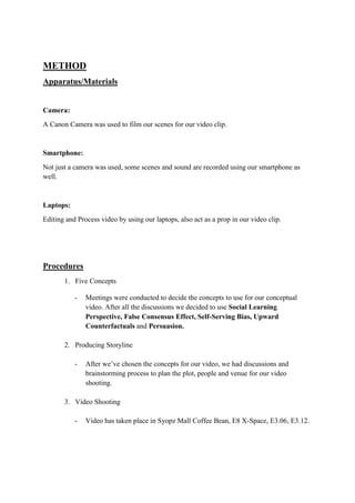 METHOD
Apparatus/Materials
Camera:
A Canon Camera was used to film our scenes for our video clip.
Smartphone:
Not just a camera was used, some scenes and sound are recorded using our smartphone as
well.
Laptops:
Editing and Process video by using our laptops, also act as a prop in our video clip.
Procedures
1. Five Concepts
- Meetings were conducted to decide the concepts to use for our conceptual
video. After all the discussions we decided to use Social Learning
Perspective, False Consensus Effect, Self-Serving Bias, Upward
Counterfactuals and Persuasion.
2. Producing Storyline
- After we’ve chosen the concepts for our video, we had discussions and
brainstorming process to plan the plot, people and venue for our video
shooting.
3. Video Shooting
- Video has taken place in Syopz Mall Coffee Bean, E8 X-Space, E3.06, E3.12.
 