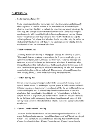 DISCUSSION
1. Social Learning Perspective
Social Learning explains how people learn new behaviours, values, and attitudes by
observing others. It requires attention to the person observed, remembering the
observed behaviour, the ability to replicate the behaviour, and a motivation to act the
same way. This concept is demonstrated in our video when Gabriel was doing his
revision together with two of his friends before their classes start. Ivan and Allester
find it boring to do revision, they wanted to chill out at Coffee Bean and skip the
following classes. Gabriel saw their behaviors then he stopped revising, he packed his
stuffs and left the classroom with them. Social Learning is shown when he stops his
revision and follows his friends to Coffee Bean.
2. False Consensus Effect
Assuming that the vast majority of other people also feel the same way as you do.
When people have the tendency to overestimate the degree to which other people
agree with our beliefs, values, attitudes, and behaviours. Therefore creating a false
consensus, which will influence our decisions and behaviours. It was shown when
they got back home late. Gabriel supposed that Ivan and Allester did not study at all
as he knew they were spending the whole afternoon having fun with each other thus
assuming both of them did not study at all. The consensus influenced his decision
from studying. In fact, Allester and Ivan did study earlier before that.
3. The Self-Serving Bias
It refers to our tendency to take personal credit for success while blaming outside
sources for our failures. As an example, a person gets an A for his test and attribute it
to his own cleverness. In conversely, when he gets a C for the test he blames lecturers
for not teaching him well. It is clearly explained in our video when lecturer was
distributing their papers back to them, Gabriel got F which indicates he failed the
subject. As soon as he got home, his mother lectured him for the outcome. However,
he put the blame on his lecturer and claimed that they did not teach him well. Self-
serving bias is shown in external attribution when he blamed his lecturer instead of his
own laziness.
4. Upward Counterfactuals Thinking
A concept that involves the human tendency to create possible alternatives to life
events that have already occurred “It could have been worst" and "I could have done it
better." These are the types of Counterfactuals Thinking, it refers to Downward
Counterfactuals and the latter, Upward Counterfactuals. Upward counterfactuals
 