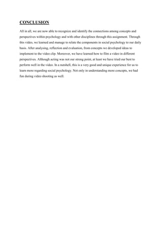 CONCLUSION
All in all, we are now able to recognize and identify the connections among concepts and
perspectives within psychology and with other disciplines through this assignment. Through
this video, we learned and manage to relate the components in social psychology to our daily
basis. After analysing, reflection and evaluation, from concepts we developed ideas to
implement to the video clip. Moreover, we have learned how to film a video in different
perspectives. Although acting was not our strong point, at least we have tried our best to
perform well in the video. In a nutshell, this is a very good and unique experience for us to
learn more regarding social psychology. Not only in understanding more concepts, we had
fun during video shooting as well.
 