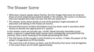 The Shower Scene
• Whenever anyone speaks about Psycho, the first images that come to mind are
those of Janet Leigh being hacked to death in the shower. The scene is so famous
that even people who have not seen the film are aware of it.
• The shower scene alone stands as one of the greatest single examples of
execution and editing in the history of cinema.
• Bernard Herrmann’s strident discordant music has been used in countless other
movies to denote the appearance of a ‘psycho’
In the shower scene we actually see, a knife, blood (actually chocolate syrup),
water, a woman's naked body (with certain parts strategically concealed from the
camera), Only a brief showing of the blade penetrating the flesh.
• The full horror of the murder is only hinted at on-screen, it takes the power of the
viewer’s imagination to fill the blanks.
• The scene has a lot of close up shots, and its filmed by free hand. And all together
in the scene there are 41 shots approximately
 