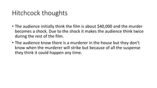Hitchcock thoughts
• The audience initially think the film is about $40,000 and the murder
becomes a shock. Due to the shock it makes the audience think twice
during the rest of the film.
• The audience know there is a murderer in the house but they don’t
know when the murderer will strike but because of all the suspense
they think it could happen any time.
 