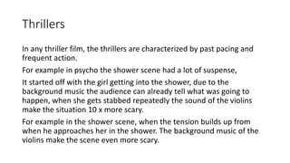 Thrillers
In any thriller film, the thrillers are characterized by past pacing and
frequent action.
For example in psycho the shower scene had a lot of suspense,
It started off with the girl getting into the shower, due to the
background music the audience can already tell what was going to
happen, when she gets stabbed repeatedly the sound of the violins
make the situation 10 x more scary.
For example in the shower scene, when the tension builds up from
when he approaches her in the shower. The background music of the
violins make the scene even more scary.
 