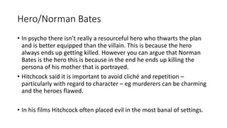 Hero/Norman Bates
• In psycho there isn’t really a resourceful hero who thwarts the plan
and is better equipped than the villain. This is because the hero
always ends up getting killed. However you can argue that Norman
Bates is the hero this is because in the end he ends up killing the
persona of his mother that is portrayed.
• Hitchcock said it is important to avoid cliché and repetition –
particularly with regard to character – eg murderers can be charming
and the heroes flawed.
• In his films Hitchcock often placed evil in the most banal of settings.
 