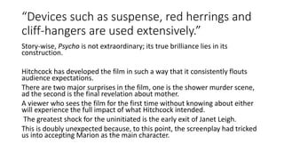 “Devices such as suspense, red herrings and
cliff-hangers are used extensively.”
Story-wise, Psycho is not extraordinary; its true brilliance lies in its
construction.
Hitchcock has developed the film in such a way that it consistently flouts
audience expectations.
There are two major surprises in the film, one is the shower murder scene,
ad the second is the final revelation about mother.
A viewer who sees the film for the first time without knowing about either
will experience the full impact of what Hitchcock intended.
The greatest shock for the uninitiated is the early exit of Janet Leigh.
This is doubly unexpected because, to this point, the screenplay had tricked
us into accepting Marion as the main character.
 