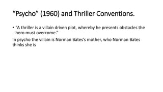 “Psycho” (1960) and Thriller Conventions.
• “A thriller is a villain driven plot, whereby he presents obstacles the
hero must overcome.”
In psycho the villain is Norman Bates’s mother, who Norman Bates
thinks she is
 