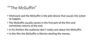 “”The McGuffin”
• Hitchcock said the McGuffin is the plot device that causes the action
to happen.
• The McGuffin usually comes in the first part of the film and
sometimes returns at the end.
• In his thrillers the audience don’t really care about the McGuffin.
• In this film the McGuffin is Marion stealing the money.
 