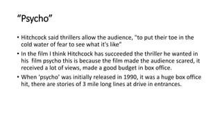 “Psycho”
• Hitchcock said thrillers allow the audience, "to put their toe in the
cold water of fear to see what it's like”
• In the film I think Hitchcock has succeeded the thriller he wanted in
his film psycho this is because the film made the audience scared, it
received a lot of views, made a good budget in box office.
• When ‘psycho’ was initially released in 1990, it was a huge box office
hit, there are stories of 3 mile long lines at drive in entrances.
 