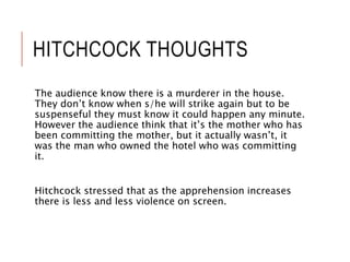 HITCHCOCK THOUGHTS
The audience know there is a murderer in the house.
They don’t know when s/he will strike again but to be
suspenseful they must know it could happen any minute.
However the audience think that it’s the mother who has
been committing the mother, but it actually wasn’t, it
was the man who owned the hotel who was committing
it.
Hitchcock stressed that as the apprehension increases
there is less and less violence on screen.
 