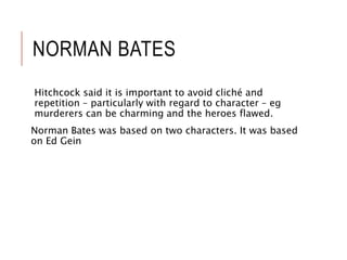 NORMAN BATES
Hitchcock said it is important to avoid cliché and
repetition – particularly with regard to character – eg
murderers can be charming and the heroes flawed.
Norman Bates was based on two characters. It was based
on Ed Gein
 