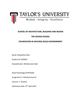 SCHOOL OF ARCHITECTURE, BUILDING AND DESIGN
THE DESIGN SCHOOL
FOUNDATION IN NATURAL BUILD ENVIRONMENT
Name: Deong Khai Keat
Student ID: 0320055
Group/Session: Monday 2pm-4pm
Social Psychology (PSYC0103)
Assignment 1: Individual Journal
Lecturer: T. Shankar
Submission date: 27th
April 2015
 