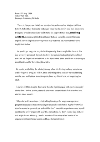 Date:10th May 2014
Time: 9.30 p.m.
Concept: Assessing Attitude
There is this person I shall not mention his real name but lets just call him
Robert. Robert has this really bad anger issue but he always said that he doesn’t.
Everyone around him usually can’t stand his anger. He has this Assessing
Attitude. Assessing attitude is atitudes that are easier to assess if they are
explicit versus implicit where a person may not even be aware of their own
implicit attitudes.
He would get angry on very little things easily. For example like there is this
day we were going out. So yeah he drove the car and suddenly my friend told
him that he forgot his wallet back in his apartment. Then he started screaming at
my other friend for forgetting his wallet.
He would just babble the whole journey when his driving and nag about why
did he forget to bring his wallet. Then one thing led to another he would bring
out the past and babble about the past about my friend kept on forgetting his
stuff.
I always tell him to calm down and then he start to argue with me. So majority
of the time I would prefer just to sit there and keep quiet so that he would just
end his story sooner.
When he is all calm down I tried telling him to go for anger management
program because he has serious anger issues and sometimes It gets overbroad
then he would argue with me and said he don’t have this anger issues and he will
said that he never argue with us with a harsh tone. He don’t realize that he have
this anger issues. One day I would just record his voice when he starts his
argument or teach him a lesson and hope he learn from it
 