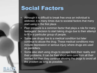 Social Factors
• Although it is difficult to break free once an individual is
addicted, it is many times due to societal factors that many
start using in the first place
• Peer pressure is a common factor that plays a role for many
teenagers’ decision to start taking drugs due to their attempt
to fit in a particular group of people.
• Some use drugs due to a medical condition but later
continue to abuse the drug. These medical conditions may
include depression or serious injury where drugs are used
as painkillers.
• Some also start using drugs to escape from their reality and
their problems. It can be their short term cure from all their
worries but then they continue abusing the drugs to avoid all
the problem as long as possible.
 
