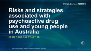 Risks and strategies
associated with
psychoactive drug
use and young people
in Australia
ADDICTIONS AND PRACTICE
Edith Cowan University - SWK2108 Addictions and Practice - Assessment 1. 1
Patricia Gorman (10023313)
 