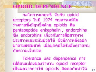 OPIOID  DEPENDENCE กลไกการแกฤทธิ์  จับกับ  opioid  receptors  ในปี  1974  พบสารเคมีในร่างกายซึ่งมีฤทธิ์คล้าย  opioids  คือ  pentapeptide  enkephalin ,  endorphins  ซึ่ง  endorphins  เกี่ยวกับการสื่อสารทางประสาทและระงับปวดไข้  ซึ่งมีการหลั่งออกมาตามธรรมชาติ  เมื่อบุคคลได้รับอันตรายพบกับความเจ็บปวด   Tolerance  และ  dependence  การเปลี่ยนแปลงของจำนวน  opioid  receptor  เป็นผลจากการใช้  opioids  ติดต่อกันทำให้เกิด  dependence  การเปลี่ยนแปลงของแคลเซี่ยม  ,  cyclic  amp ,  adenyl  nucleotides  ในเซลล์ก็เป็นผลจากการใช้ยาเป็นเวลานาน 