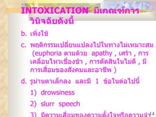 INTOXICATION  มีเกณฑ์การวินิจฉัยดังนี้ เพิ่งใช้ พฤติกรรมเปลี่ยนแปลงไปในทางไม่เหมาะสม  (euphoria  ตามด้วย  apathy ,  เศร้า  ,  การเคลื่อนไหวเชื่องช้า  ,  การตัดสินในไม่ดี  ,  มีการเสื่อมของสังคมและอาชีพ  ) รูม่านตาเล็กลง  และมี  1  ข้อในต่อไปนี้ 1)  drowsiness 2)  slurr  speech 3 )  มีความเสื่อมของความตั้งใจหรือความจำ ไม่ได้เกี่ยวกับความผิดปกติทางร่างกายหรือจิตใจอื่น ๆ  