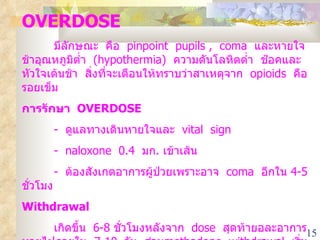 OVERDOSE   มีลักษณะ  คือ  pinpoint  pupils ,  coma  และหายใจช้าอุณหภูมิต่ำ  (hypothermia)  ความดันโลหิตต่ำ  ช๊อคและหัวใจเต้นช้า  สิ่งที่จะเตือนให้ทราบว่าสาเหตุจาก  opioids  คือ  รอยเข็ม การรักษา  OVERDOSE   -  ดูแลทางเดินหายใจและ  vital  sign -  naloxone  0.4  มก .  เข้าเส้น -  ต้องสังเกตอาการผู้ป่วยเพราะอาจ  coma  อีกใน  4-5  ชั่วโมง Withdrawal  เกิดขึ้น  6-8  ชั่วโมงหลังจาก  dose  สุดท้ายอละอาการหายไปภายใน  7-10  วัน  ส่วน methadone  withdrawal  เริ่ม  1-3  วัน  หลังจาก  dose  สุดท้าย และอาการหายไป  10-14  วัน 
