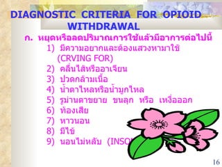 DIAGNOSTIC  CRITERIA  FOR  OPIOID  WITHDRAWAL   ก .  หยุดหรือลดปริมาณการใช้แล้วมีอาการต่อไปนี้ 1)  มีความอยากและต้องแสวงหามาใช้    ( CRVING FOR) 2)   คลื่นไส้หรืออาเจียน 3)  ปวดกล้ามเนื้อ 4)  น้ำตาไหลหรือน้ำมูกไหล 5)  รูม่านตาขยาย  ขนลุก  หรือ  เหงื่อออก 6)  ท้องเสีย 7)  หาวนอน 8)  มีไข้ 9)  นอนไม่หลับ  ( INSOMNIA) 