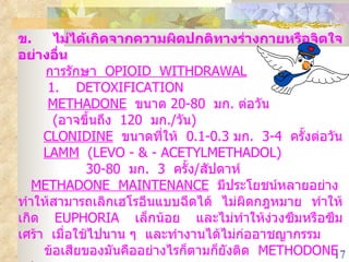 ข .  ไม่ได้เกิดจากความผิดปกติทางร่างกายหรือจิตใจอย่างอื่น การรักษา  OPIOID  WITHDRAWAL 1.  DETOXIFICATION METHADONE   ขนาด  20-80  มก .  ต่อวัน  ( อาจขึ้นถึง  120  มก ./ วัน ) CLONIDINE   ขนาดที่ให้  0.1-0.3  มก .  3-4  ครั้งต่อวัน LAMM   (LEVO - & - ACETYLMETHADOL)  30-80  มก .  3  ครั้ง / สัปดาห์ METHADONE  MAINTENANCE   มีประโยชน์หลายอย่าง  ทำให้สามารถเลิกเฮโรอีนแบบฉีดได้  ไม่ผิดกฎหมาย  ทำให้เกิด  EUPHORIA  เล็กน้อย  และไม่ทำให้ง่วงซึมหรือซึมเศร้า  เมื่อใช้ไปนาน ๆ  และทำงานได้ไม่ก่ออาชญากรรม  ข้อเสียของมันคืออย่างไรก็ตามก็ยังติด  METHODONE  อยู่ 