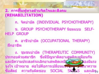 2.  การฟื้นฟูทางด้านจิตใจและสังคม  (REHABILITATION) ก .  จิตบำบัด  (INDIVIDUAL  PSYCHOTHERAPY) ข .  GROUP  PSYCHOTHERAPY  นิยมแบบ   SELF-HELP  GROUP ค .  อาชีวบำบัด  (OCCUPATIONAL  THERAPY)  ฝึกอาชีพ ง .  ชุมชนบำบัด  (THERAPEUTIC  COMMUNITY)  ประกอบด้วยสมาชิก ซึ่งมีปัญหาติดยาเสพติดเหมือนกัน  และมีความประสงค์จะเลิกยาเสพติดเหมือนกัน  ต้องมีแรงจูงใจ เป้าหมาย  ต่อไปคือการเปลี่ยนแนวชีวิต  พัฒนาความซื่อสัตย์  ความรับผิดชอบ  SOCIAL  SKILLS  และเลิกพฤติกรรมต่อต้านสังคมก่ออาชญากรรม  STAFF  ใน  THERAPEUTIC  COMMUNITY  ก็เป็นผู้ที่เคยติดสารเสพติดมาก่อนและเลิกได้แล้ว 