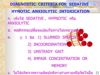 DIAGNOSTIC  CRITERIA FOR  SEDATIVE  HYNOTIC  ANXIOLYTIC  INTOXICATION ก .  เพิ่งใช้  SEDATIVE ,  HYPNOTIC  หรือ  ANXIOLYTIC ข .  พฤติกรรมเปลี่ยนแปลงในทางไม่เหมาะสม ค .  >   1  ข้อ  1)  SLURRED  SPEECH 2)  INCOORDINATION 3)  UNSTEADY  GAIT 4)  IMPAIR  CONCENTRATION  OR  MEMORY ง .  ไม่ได้เกิดจากความผิดปกติทางร่างกายหรือจิตใจอื่น ๆ 