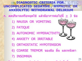 DIAGNOSTIC  CRITERIA  FOR  UNCOMPLICATED  SEDATIVE ,  HYPNOTIC  OR  ANXIOLYTIC  WITHDRAWAL  DELIRIUM ก .  ลดปริมาณหรือหยุดใช้  แล้วมีอาการต่อไปนี้  >   3  ข้อ 1)  NAUSIA  OR  VOMITING 2)  FATIQUE 3)  AUTONOMIC  HYPERACTIVITY 4)  ANXIETY  OR  IRRITABLE 5)  ORTHOSTATIC  HYPOTENSION 6)  COARSE  TREMOR  ของมือ  ลิ้น  และหนังตา 7 )  INSOMNIA ข .  ไม่เกิดจากความผิดปกติทางร่างกายหรือจิตใจอื่น ๆ 